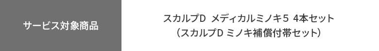 【サービス対象商品】
スカルプD  メディカルミノキ５ 4本セット（スカルプD ミノキ補償付帯セット）