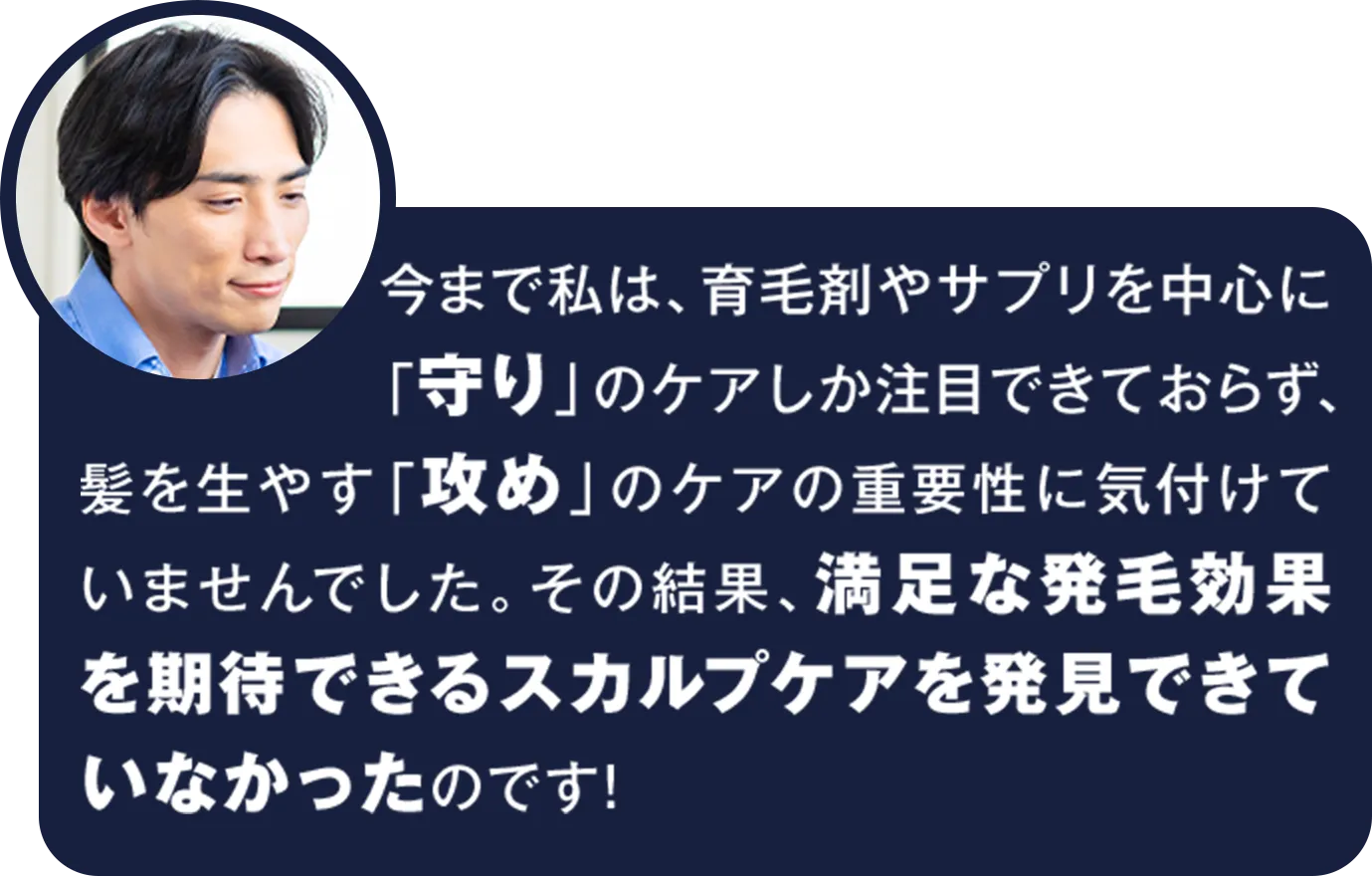 今まで私は、育毛剤やサプリを中心に「守り」のケアしか注目できておらず、髪を生やす「攻め」のケアの重要性に気付けていませんでした。その結果、満足な発毛効果を期待できるスカルプケアを発見できていなかったのです！