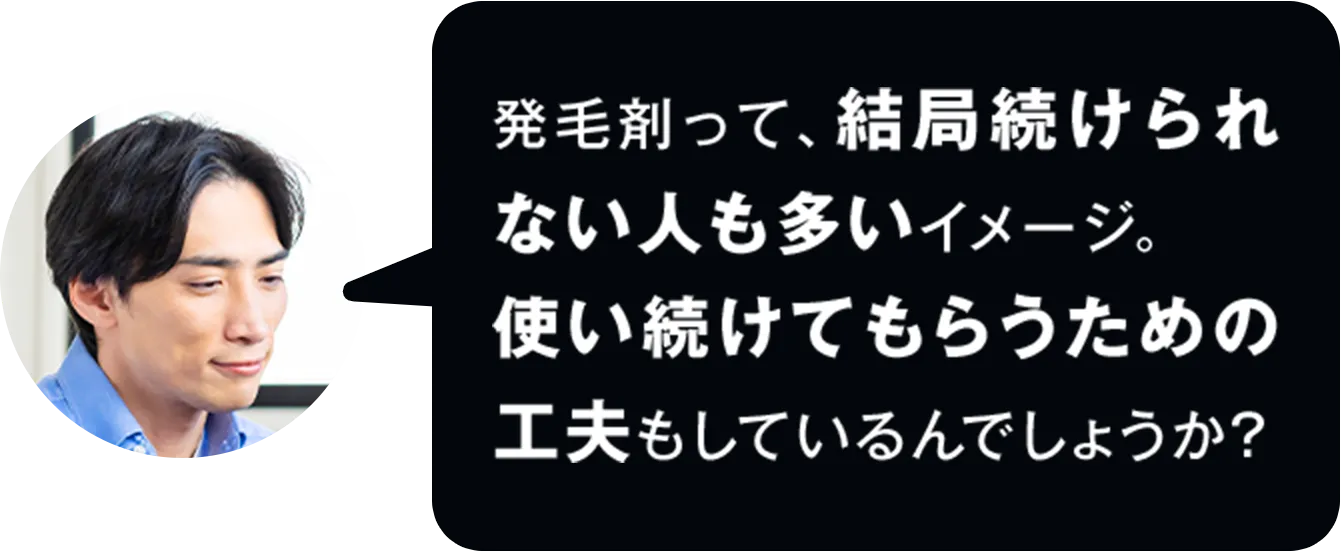発毛剤って、結局続けられない人も多いイメージ。使い続けてもらうための工夫もしているんでしょうか？