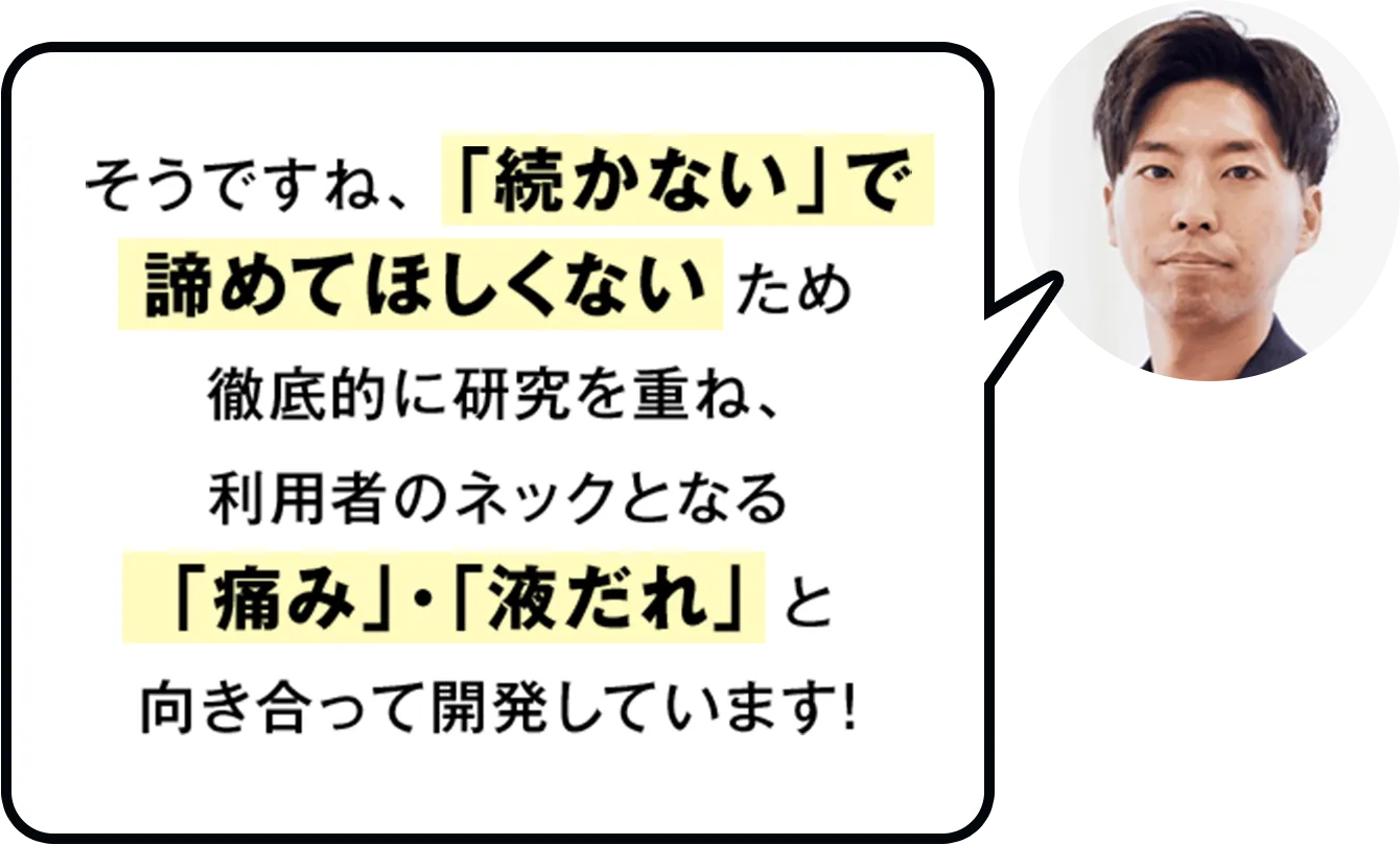 そうですね、「続かない」で諦めてほしくないため徹底的に研究を重ね、利用者のネックとなる「痛み」・「液だれ」と向き合って開発しています！
