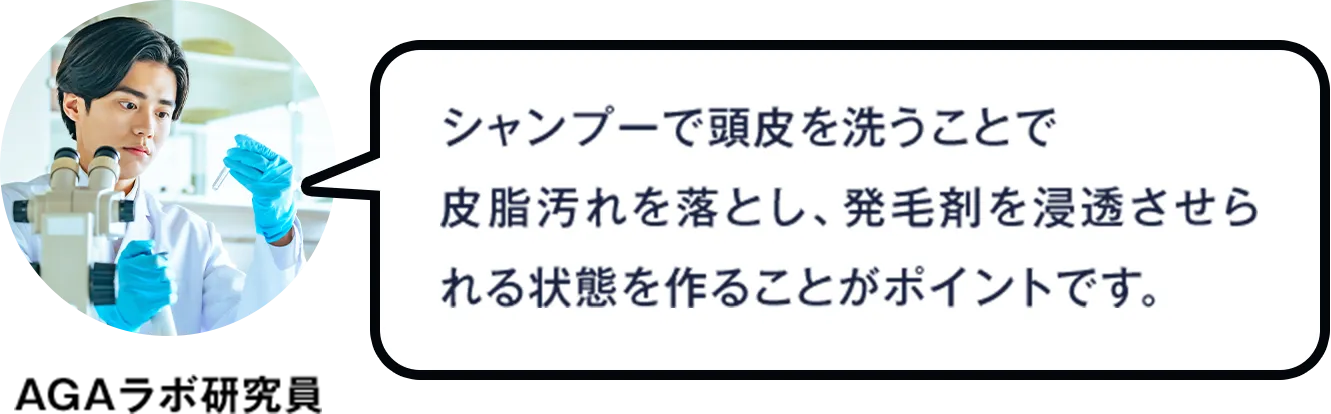 AGAラボ研究員：シャンプーで頭皮を洗うことで皮脂汚れを落とし、発毛剤を浸透させられる状態を作ることがポイントです。