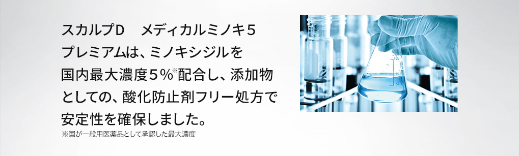 スカルプD　メディカルミノキ５　プレミアムは、ミノキシジルを国内最大濃度５％配合し、添加物としての、酸化防止剤フリー処方で安定性を確保しました。