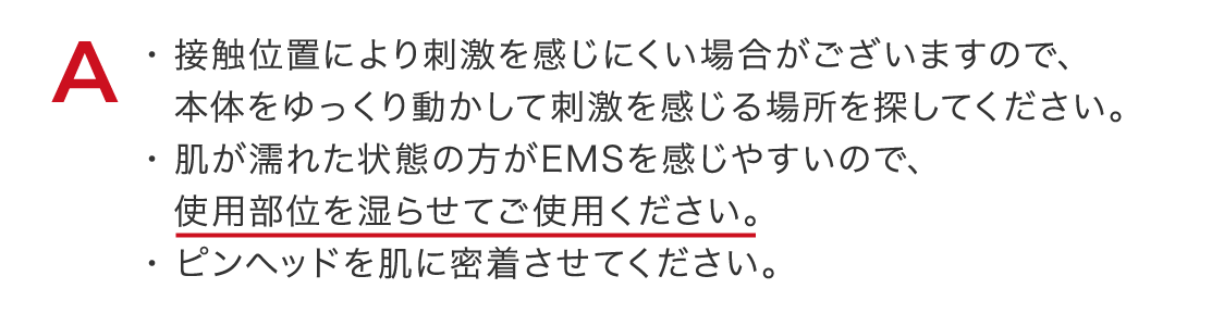 接触位置により刺激を感じにくい場合がございますので、本体をゆっくり動かして刺激を感じる場所を探してください。$200B肌が濡れた状態の方がEMSを感じやすいので、使用部位を湿らせてご使用ください。$200Bピンヘッドを肌に密着させてください。
