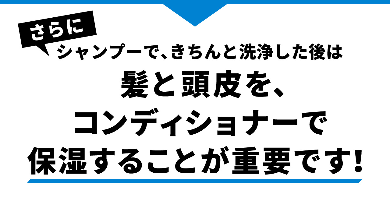 さらにシャンプーで、きちんと洗浄した後は髪と頭皮を、コンディショナーで保湿することが重要です！