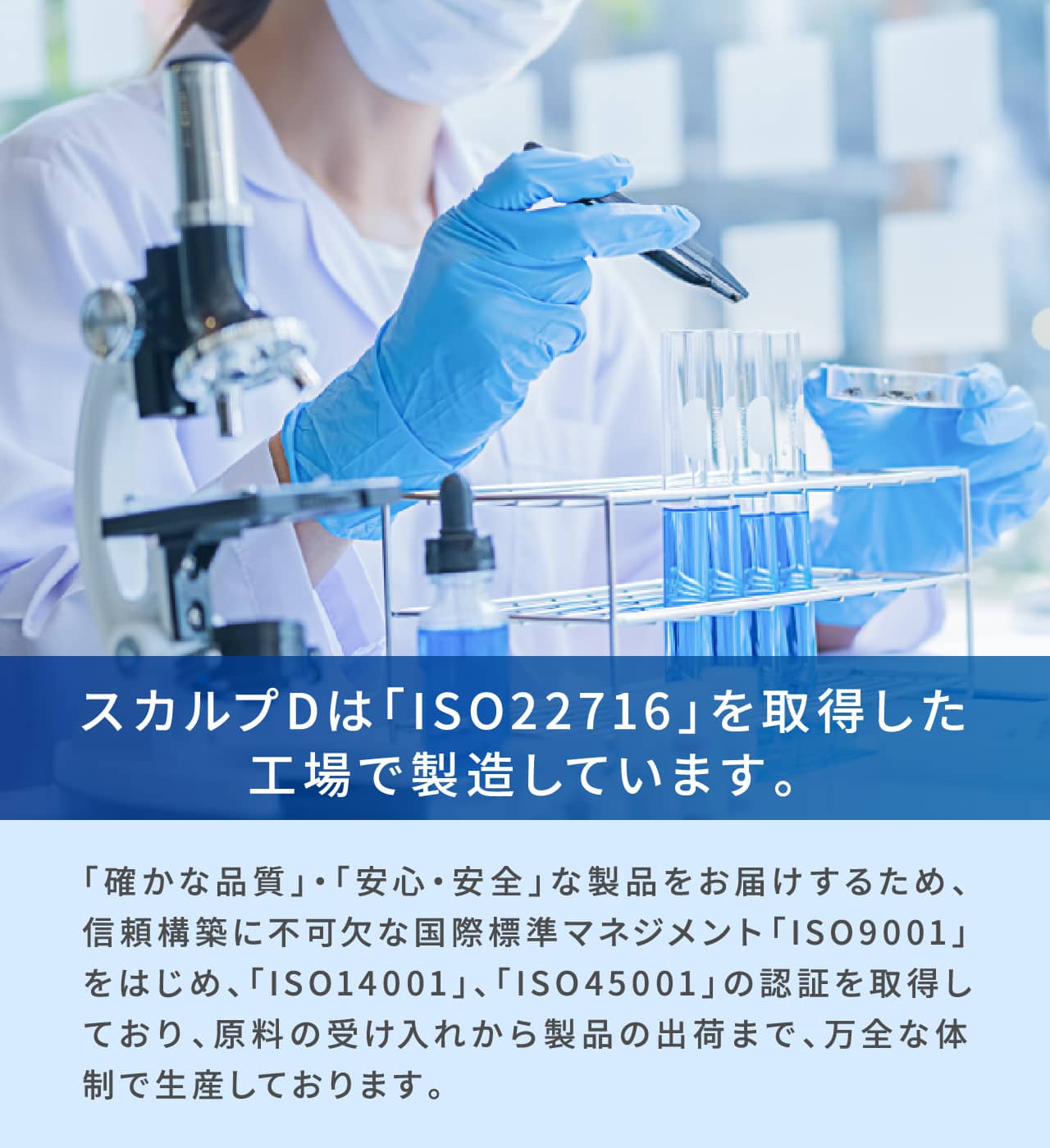 スカルプDは「ISO22716」を取得した工場で製造しています。「確かな品質」・「安心・安全」な製品をお届けするため、信頼構築に不可欠な国際標準マネジメント「ISO9001」をはじめ、「ISO14001」、「ISO45001」の認証を取得しており、原料の受け入れから製品の出荷まで、万全な体制で生産しております。