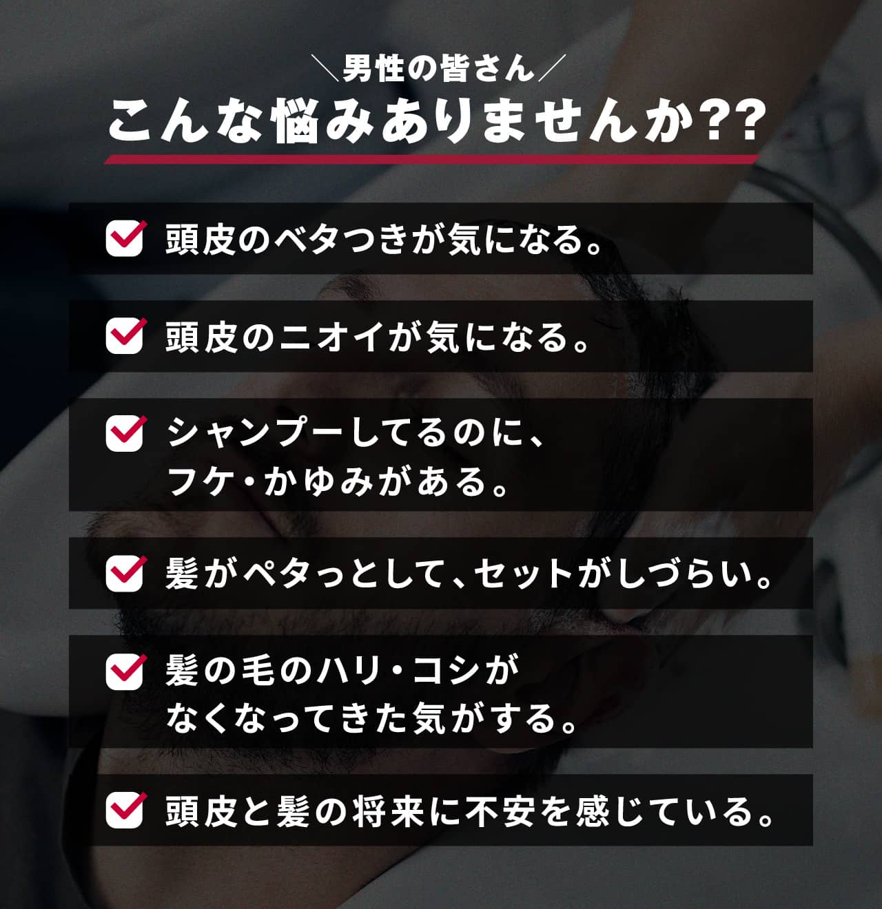 男性の皆さん こんな悩みありませんか？？ 頭皮のベタつきが気になる。 頭皮のニオイが気になる。 シャンプーしてるのに、フケ・かゆみがある。 髪がペタっとして、セットがしづらい。 髪の毛のハリ・コシがなくなってきた気がする。 頭皮と髪の将来に不安を感じている。