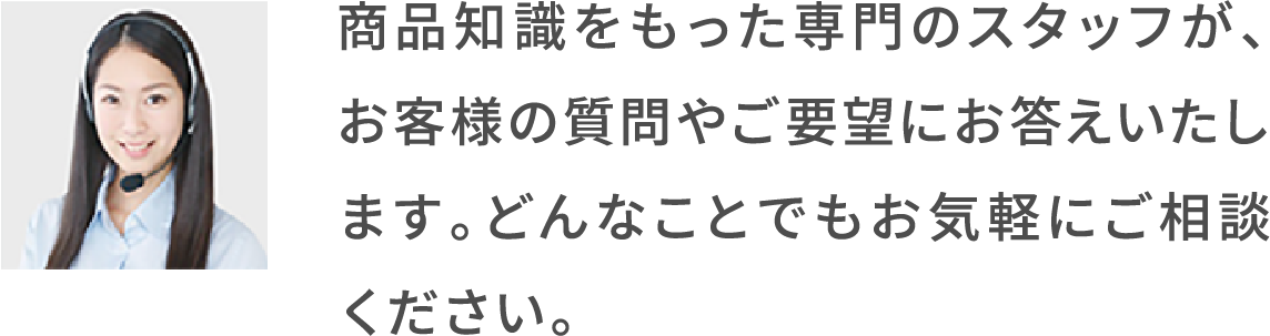 商品知識をもった専門のスタッフが、お客様の質問やご要望にお答えいたします。どんなことでもお気軽にご相談ください。