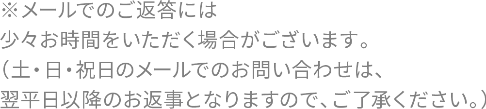 ※メールでのご返答には少々お時間をいただく場合がございます。（土・日・祝日のメールでのお問い合わせは、翌平日以降のお返事となりますので、ご了承ください。）