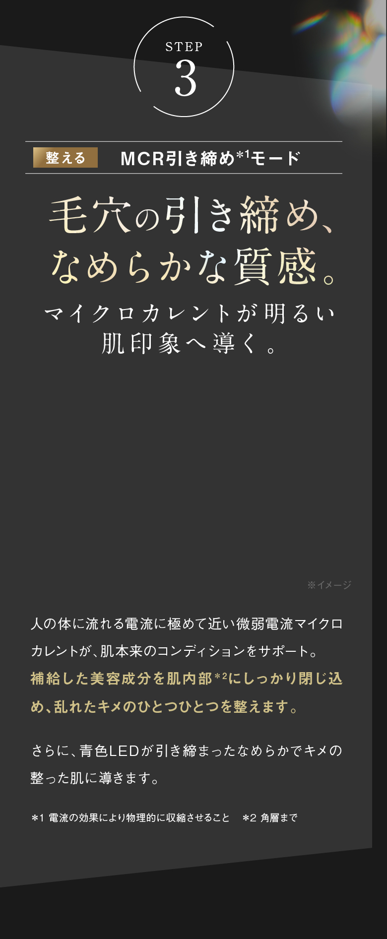 STEP3 整える MCR引き締め＊1モード 毛穴の引き締め、なめらかな質感。 マイクロカレントが明るい肌印象へ導く。