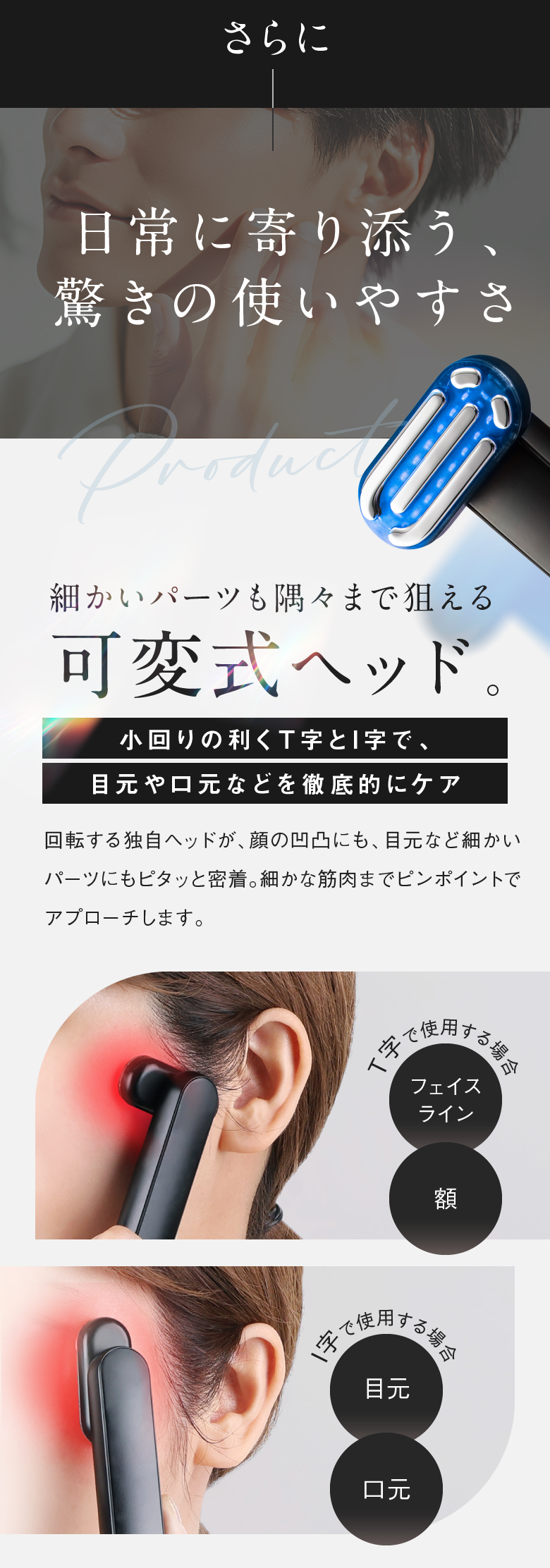 さらに日常に寄り添う、驚きの使いやすさ 細かいパーツも隅々まで狙える可変式ヘッド。 小回りの利くT字とI字で、目元や口元などを徹底的にケア