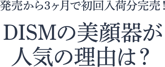 発売から3ヶ月で初回入荷分完売!DISMの美顔器が人気の理由は?