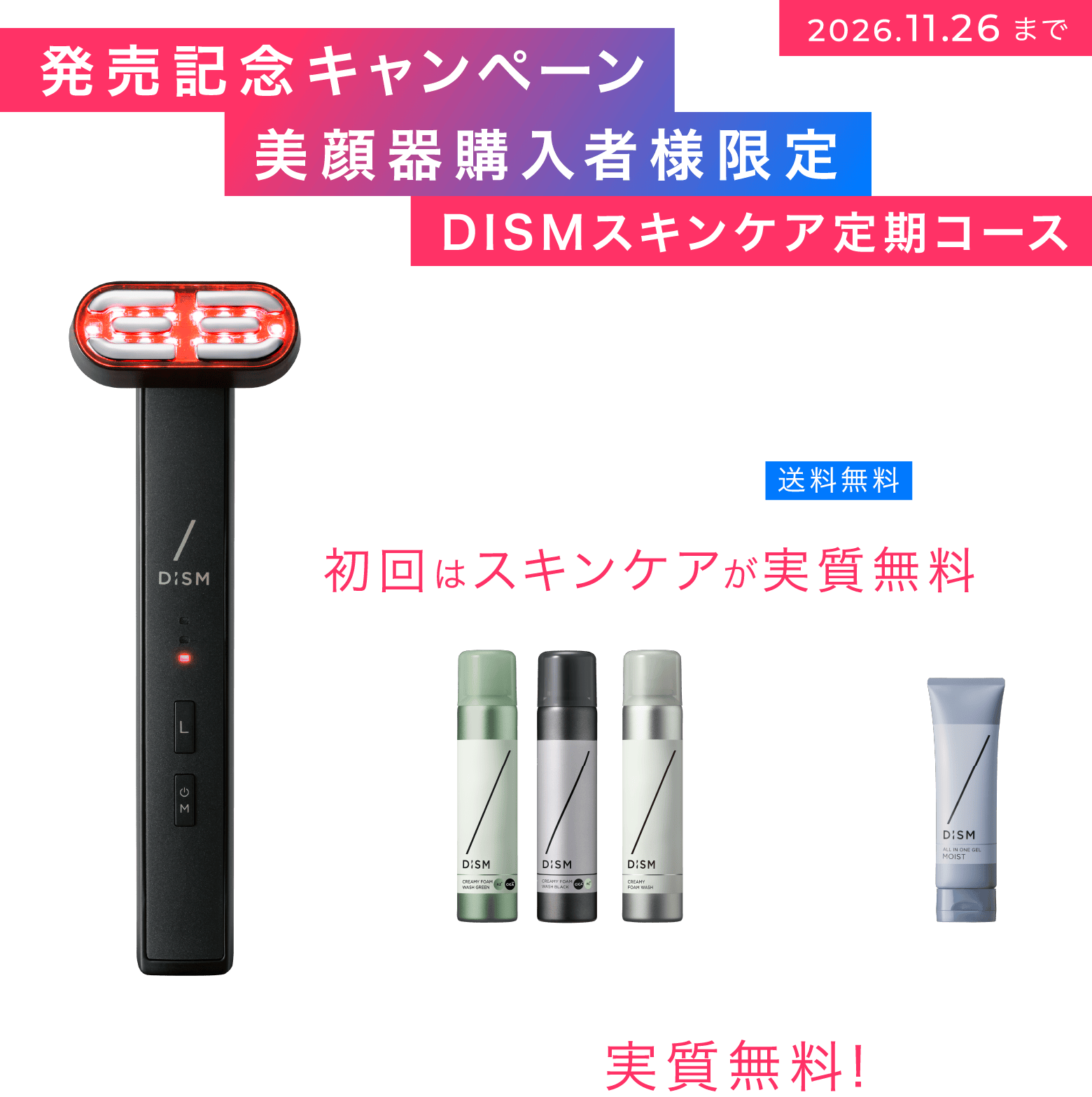 発売記念キャンペーン 美顔器購入者様限定 DISMスキンケア定期コース 美顔器＋スキンケアセット ¥44,000（税込） 送料無料 初回はスキンケアが実質無料 悩み別で選べる泡洗顔＋オールインワンジェル 最大5,320円が実質無料！
