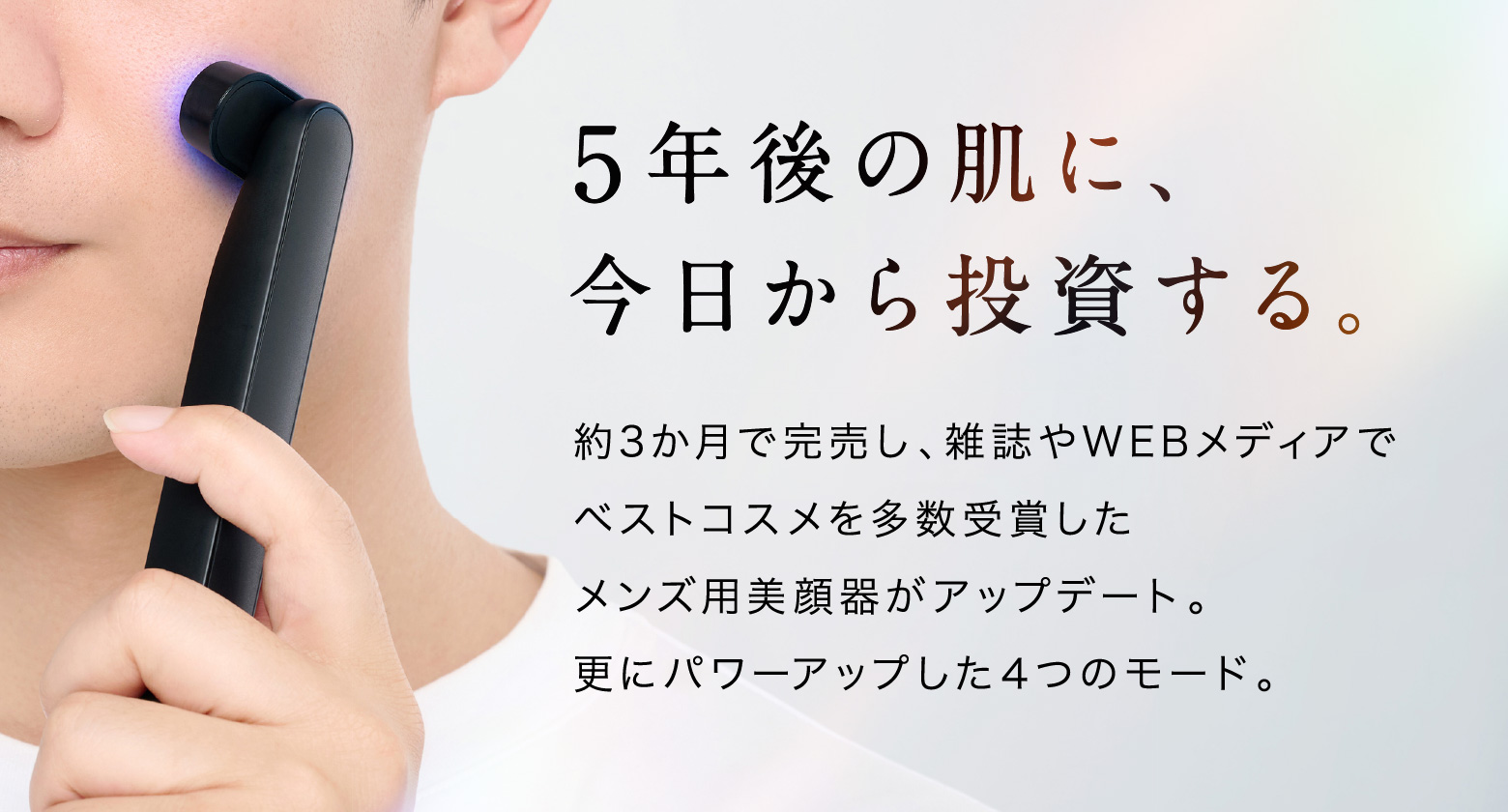 5年後の肌に、今日から投資する。約3か月で完売し、雑誌やWEBメディアでベストコスメを多数受賞したメンズ用美顔器がアップデート。更にパワーアップした４つのモード。