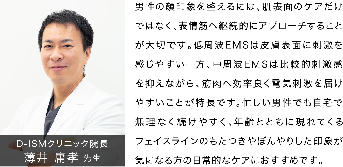 D-ISMクリニック院長 薄井 庸孝 先生 男性の顔印象を整えるには、肌表面のケアだけではなく、表情筋へ継続的にアプローチすることが大切です。低周波EMSは皮膚表面に刺激を感じやすい一方、中周波EMSは比較的刺激感を抑えながら、筋肉へ効率良く電気刺激を届けやすいことが特長です。忙しい男性でも自宅で無理なく続けやすく、年齢とともに現れてくるフェイスラインのもたつきやぼんやりした印象が気になる方の日常的なケアにおすすめです。