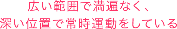 広い範囲で満遍なく、深い位置で常時運動をしている