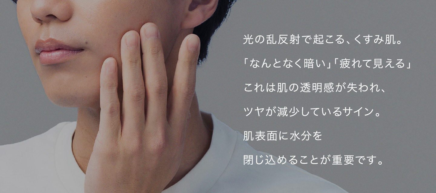 光の乱反射で起こる、くすみ肌。「なんとなく暗い」「疲れて見える」これは肌の透明感が失われ、ツヤが減少しているサイン。肌表面に水分を閉じ込めることが重要です。