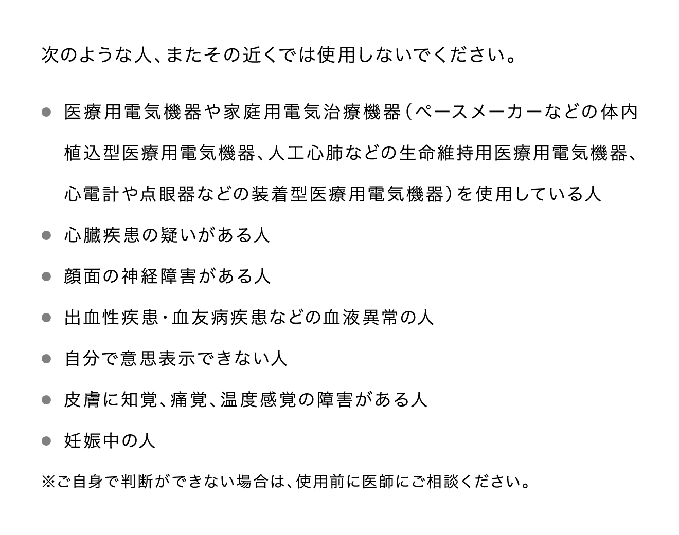 次のような人、またその近くでは使用しないでください。 医療用電気機器や家庭用電気治療機器（ペースメーカーなどの体内植込型医療用電気機器、人工心肺などの生命維持用医療用電気機器、心電計や点眼器などの装着型医療用電気機器）を使用している人 心臓疾患の疑いがある人 顔面の神経障害がある人 出血性疾患・血友病疾患などの血液異常の人 自分で意思表示できない人 皮膚に知覚、痛覚、温度感覚の障害がある人 妊娠中の人 ※ご自身で判断ができない場合は、使用前に医師にご相談ください。