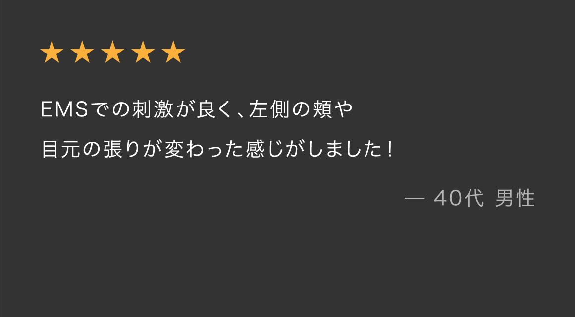 ★★★★★ EMSでの刺激が良く、左側の頬や目元の張りが変わった感じがしました！ — 40代 男性