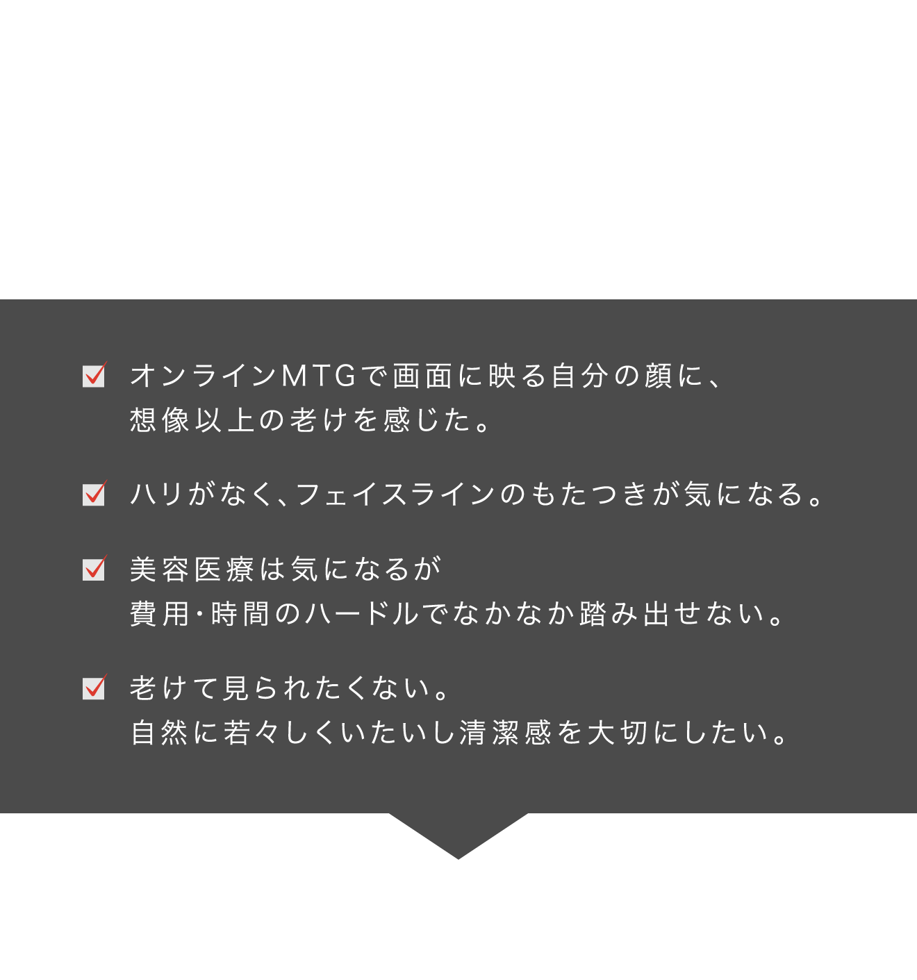 こんなお悩み、ありませんか　年齢を重ねた肌は「何をやっても変わらない」感覚　オンラインMTGで画面に映る自分の顔に、想像以上の老けを感じた。 ハリがなく、フェイスラインのもたつきが気になる。 美容医療は気になるが費用・時間のハードルでなかなか踏み出せない。 老けて見られたくない。自然に若々しくいたいし清潔感を大切にしたい。　40代からのケアは、これまでのスキンケアだけではもう足りない。