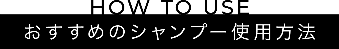 HOW TO USE おすすめのシャンプー使用方法