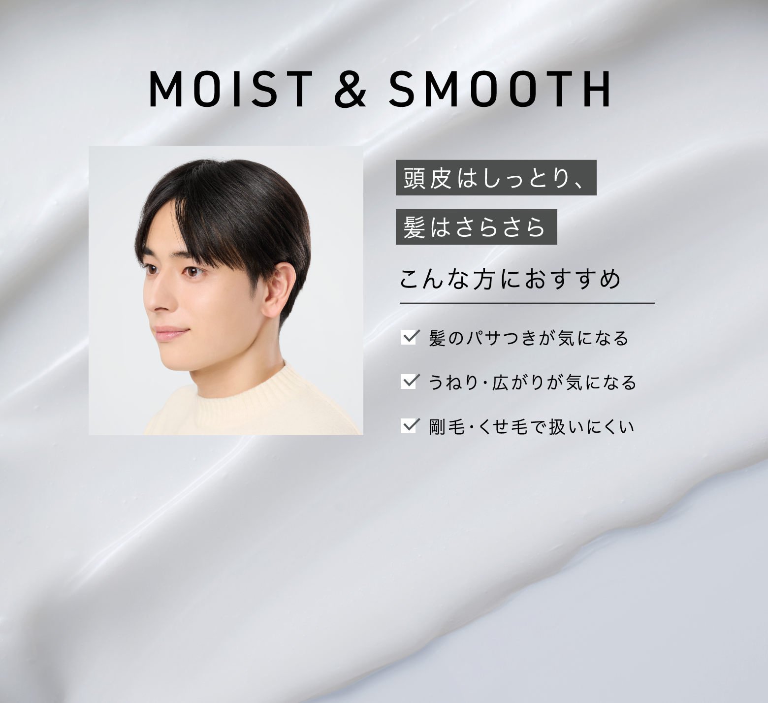 MOIST&SMOOTH 頭皮はしっとり、髪はさらさら こんな方におすすめ 髪のパサつきが気になる うねり・広がりが気になる 剛毛・くせ毛で扱いにくい