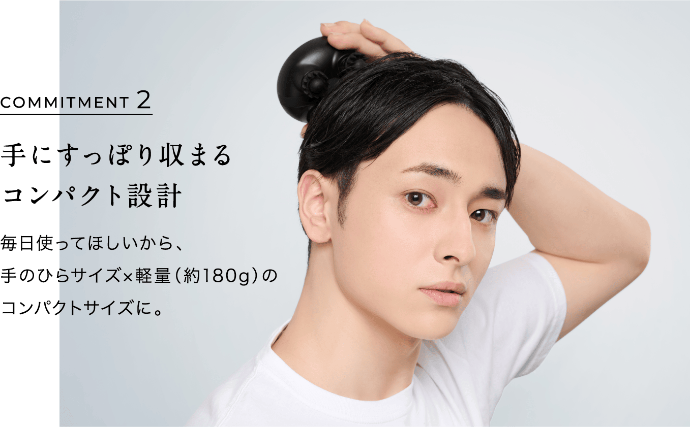 手にすっぽり収まるコンパクト設計 毎日使ってほしいから、手のひらサイズ×軽量（約180g）のコンパクトサイズに。