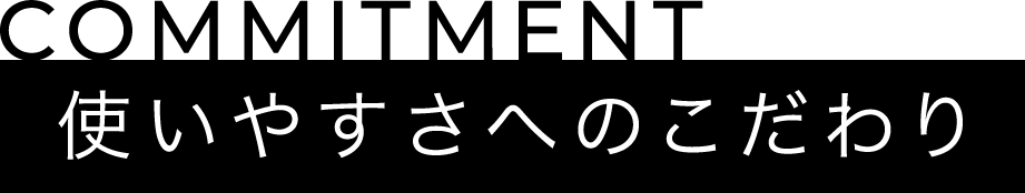 COMMITMENT 使いやすさへのこだわり