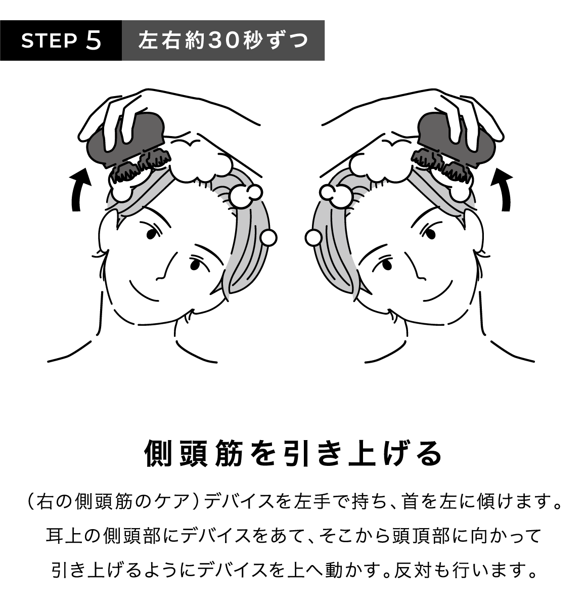 STEP5 左右約30秒ずつ 側頭筋を引き上げる (右の側頭筋のケア)デバイスを左手で持ち、首を左に傾けます。耳上の側頭部にデバイスをあて、そこから頭頂部に向かって引き上げるようにデバイスを上へ動かす。反対も行います。