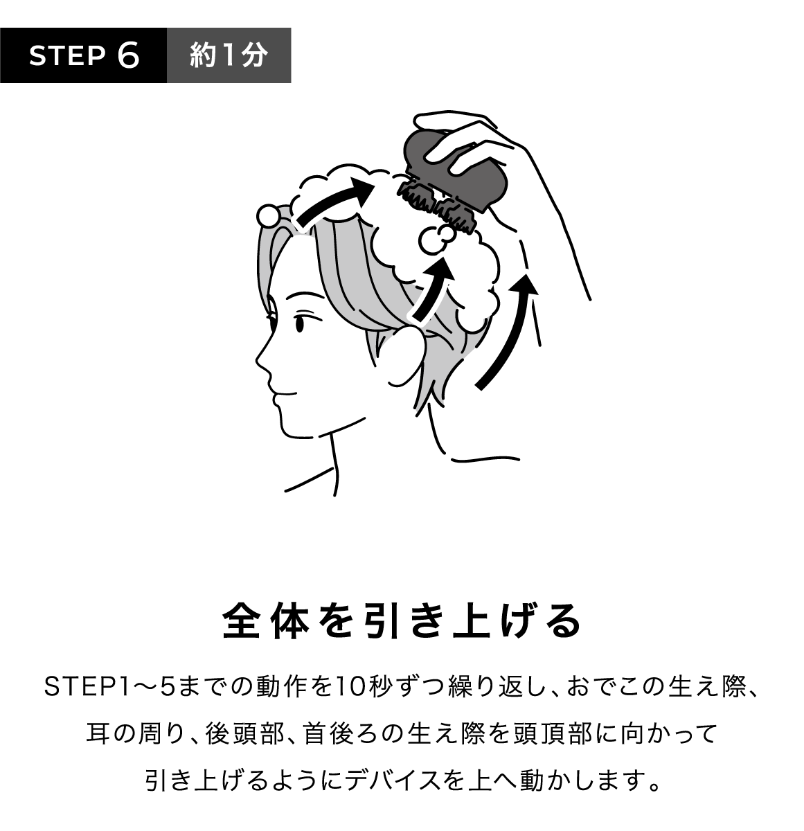 STEP6 約1分 全体を引き上げる STEP1~5までの動作を10秒ずつ繰り返し、おでこの生え際、耳の周り、後頭部、首後ろの生え際を頭頂部に向かって引き上げるようにデバイスを上へ動かします。