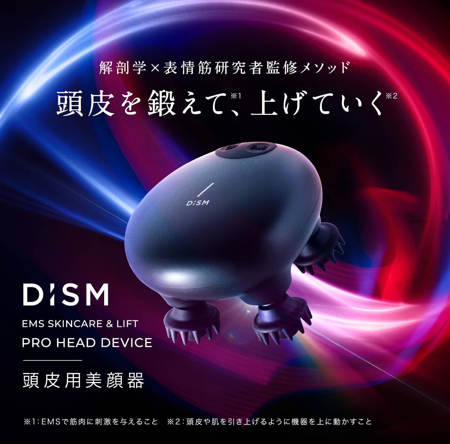 解剖学×表情筋研究者監修メソッド 頭皮を鍛えて、上げていく DiSM EMS SKINCARE & LIFT PRO HEAD DEVICE 頭皮用美顔器 ※1:EMSで筋肉に刺激を与えること ※2:頭皮や肌を引き上げるように機器を上に動かすこと