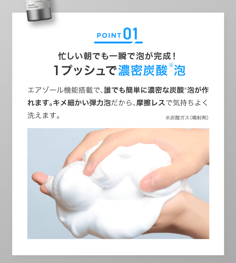 POINT01｜１プッシュで濃密炭酸（※）泡｜※炭酸ガス（噴射剤）