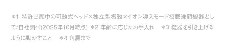 ＊1 特許出願中の可動式ヘッド×独立型振動×イオン導入モード搭載洗顔機器として/自社調べ(2025年10月時点) ＊2 年齢に応じたお手入れ　＊3 機器を引き上げるように動かすこと　＊4 角層まで