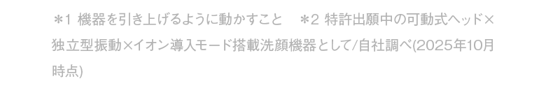 ＊1 機器を引き上げるように動かすこと　＊2 特許出願中の可動式ヘッド×独立型振動×イオン導入モード搭載洗顔機器として/自社調べ(2025年10月時点)