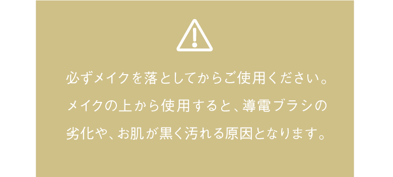 必ずメイクを落としてからご使用ください。メイクの上から使用すると、導電ブラシの劣化や、お肌が黒く汚れる原因となります。