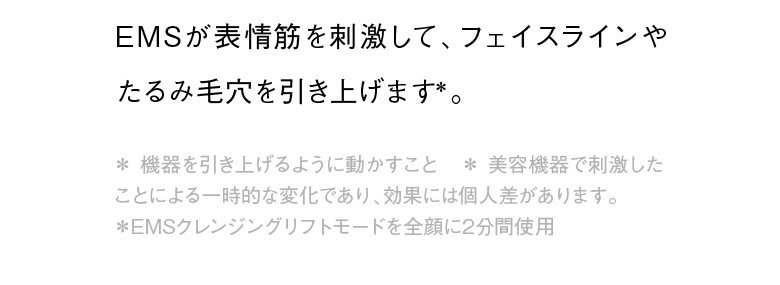 EMSが表情筋を刺激して、フェイスラインやたるみ毛穴を引き上げます＊。