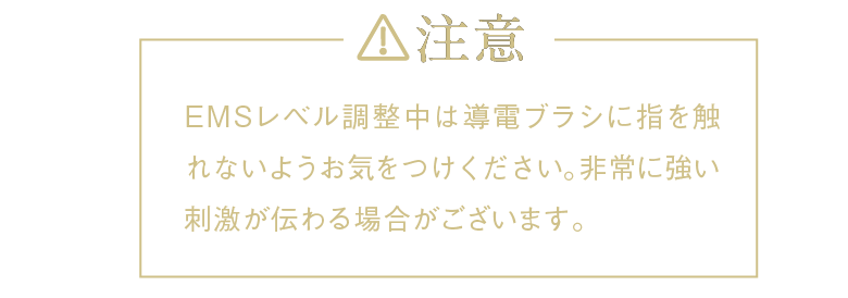 注意 EMSレベル調整中は導電ブラシに指を触れないようお気をつけください。非常に強い刺激が伝わる場合がございます。