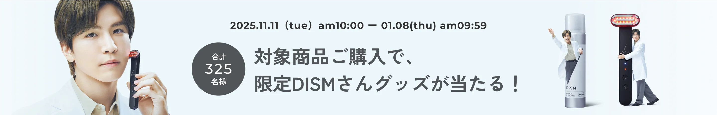 2025.11.11(tue) - 01.08(thu) 合計325名様 対象商品ご購入で、限定DISMさんグッズが当たる！