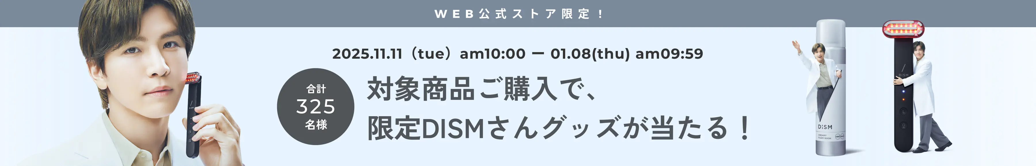 2025.11.11(tue) - 01.08(thu) 合計325名様 対象商品ご購入で、限定DISMさんグッズが当たる！