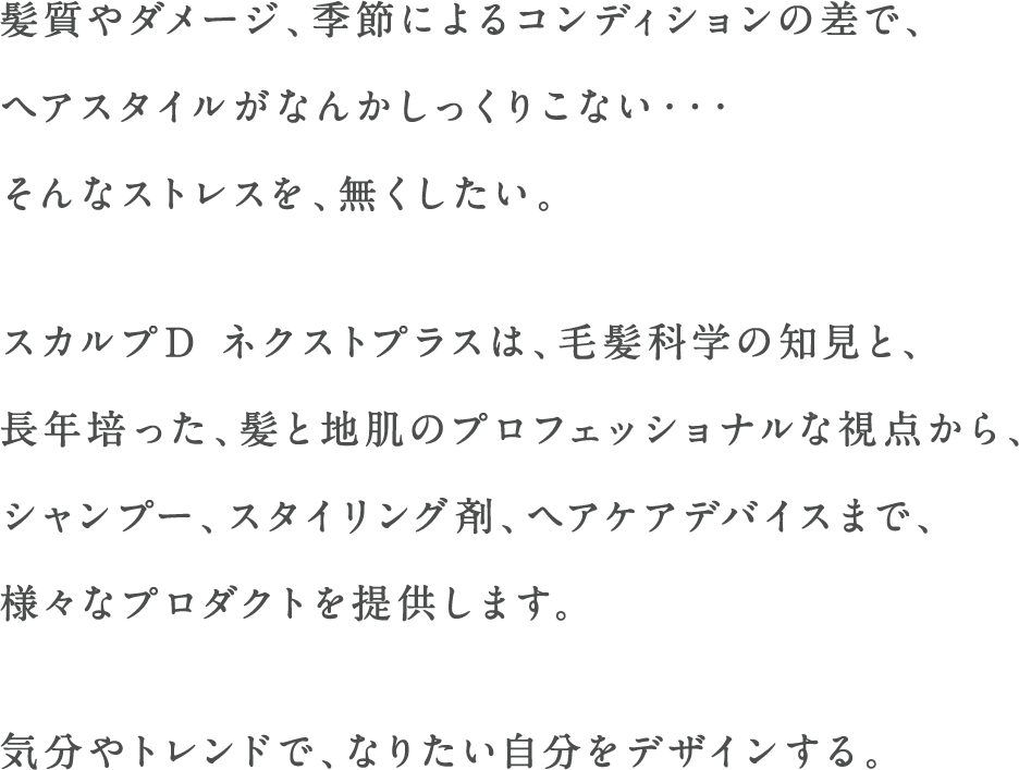 髪質やダメージ、季節によるコンディションの差で、ヘアスタイルがなんかしっくりこない・・・そんなストレスを、無くしたい。スカルプD ネクストプラスは、毛髪科学の知見と、長年培った、髪と地肌のプロフェッショナルな視点から、シャンプー、スタイリング剤、ヘアケアデバイスまで、様々なプロダクトを提供します。気分やトレンドで、なりたい自分をデザインする。