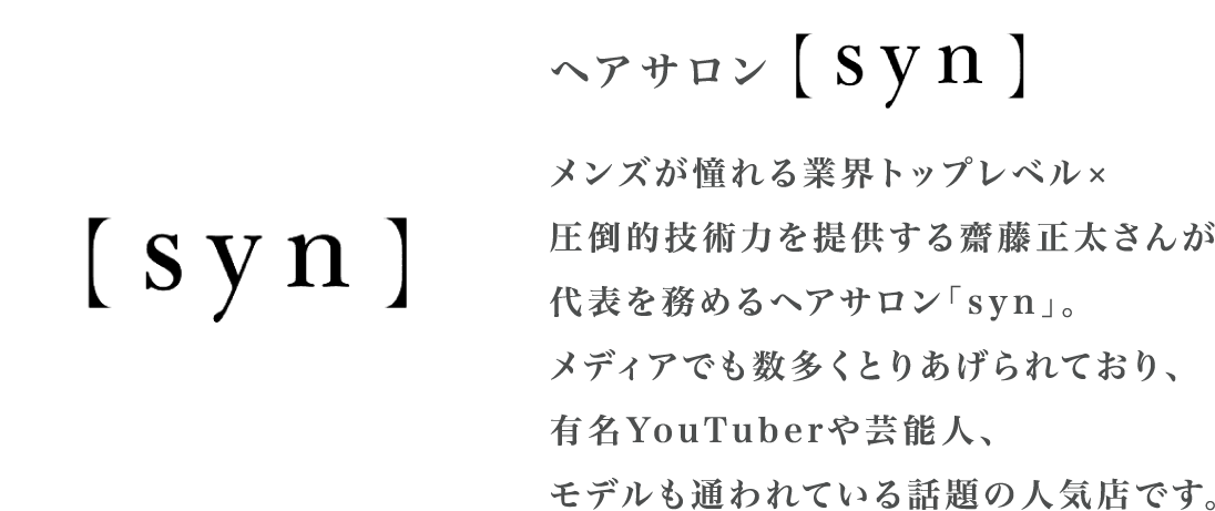 ヘアサロン syn メンズが憧れる業界トップレベル×圧倒的技術力を提供する齋藤正太さんが代表を務めるヘアサロン「syn」。メディアでも数多くとりあげられており、有名YouTuberや芸能人、モデルも通われている話題の人気店です。