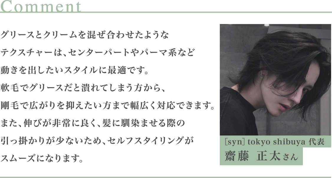 グリースとクリームを混ぜ合わせたようなテクスチャーは、センターパートやパーマ系など動きを出したいスタイルに最適です。軟毛でグリースだと潰れてしまう方から、剛毛で広がりを抑えたい方まで幅広く対応できます。また、伸びが非常に良く、髪に馴染ませる際の引っ掛かりが少ないため、セルフスタイリングがスムーズになります。 ［syn］tokyo shibuya 代表 齋藤 正太さん
