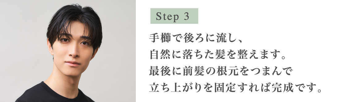 Step3 タオルドライをした後の濡れた髪全体に、直接塗布してください。髪の根元を避けて中間から毛先にかけて塗布し、手グシで髪全体を馴染ませます。手櫛で後ろに流し、自然に落ちた髪を整えます。最後に前髪の根元をつまんで立ち上がりを固定すれば完成です。