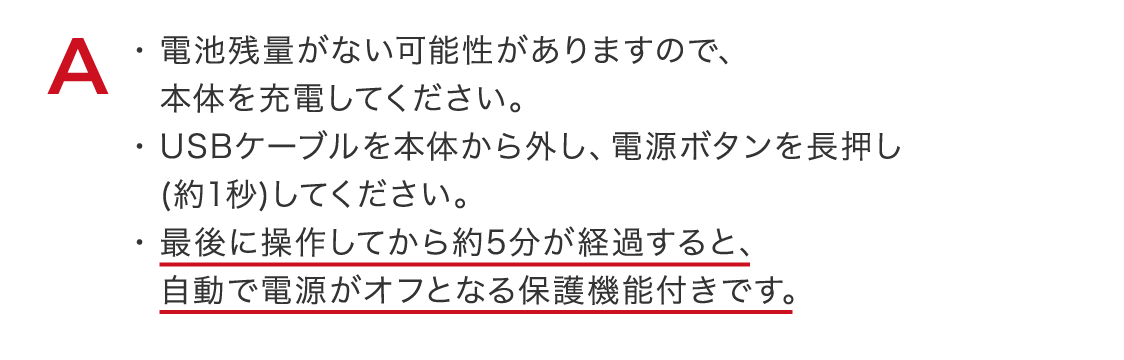 電池残量がない可能性がありますので、本体を充電してください。​USBケーブルを本体から外し、電源ボタンを長押し(約1秒)してください。​最後に操作してから約5分が経過すると、自動で電源がオフとなる保護機能付きです。​