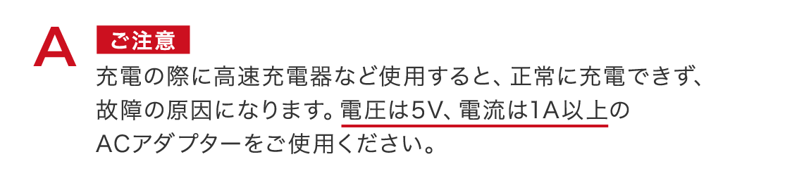 ご注意 ​充電の際に高速充電器など使用すると、正常に充電できず、故障の原因になります。電圧は5V、電流は1A以上のACアダプターをご使用ください。 ​