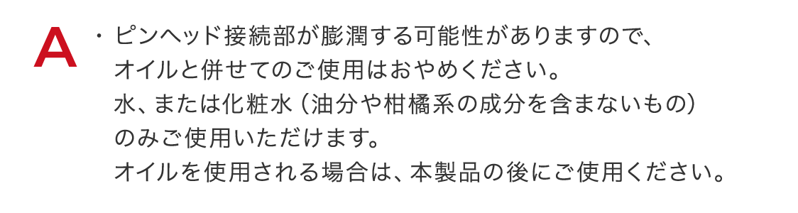 ピンヘッド接続部が膨潤する可能性がありますので、オイルと併せてのご使用はおやめください。水、または化粧水（油分や柑橘系の成分を含まないもの）のみご使用いただけます。オイルを使用される場合は、本製品の後にご使用ください。