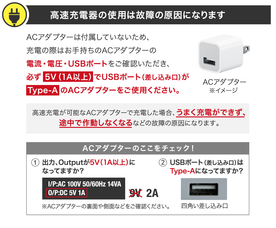 高速充電器の使用は故障の原因になります ACアダプターは付属していないため、充電の際はお手持ちのACアダプターの電流・電圧・USBポートをご確認いただき、必ず 5V（1A以上）でUSBポート（差し込み口）が Type-A のACアダプターをご使用ください。高速充電が可能なACアダプターで充電した場合、うまく充電ができず、途中で作動しなくなるなどの故障の原因になります。