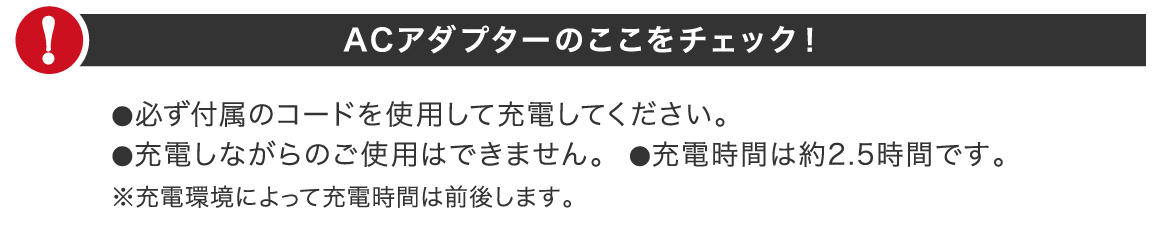 ACアダプターのここをチェック！●必ず付属のコードを使用して充電してください。●充電しながらのご使用はできません。●充電時間は約2.5時間です。※充電環境によって充電時間は前後します。