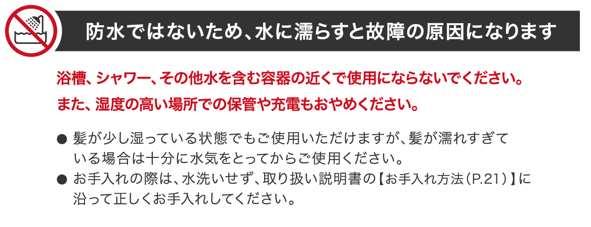 防水ではないため、水に濡らすと故障の原因になります 浴槽、シャワー、その他水を含む容器の近くで使用にならないでください。また、湿度の高い場所での保管や充電もおやめください。髪が少し湿っている状態でもご使用いただけますが、髪が濡れすぎている場合は十分に水気をとってからご使用ください。お手入れの際は、水洗いせず、取り扱い説明書の【お手入れ方法（P.21） 】に沿って正しくお手入れしてください。