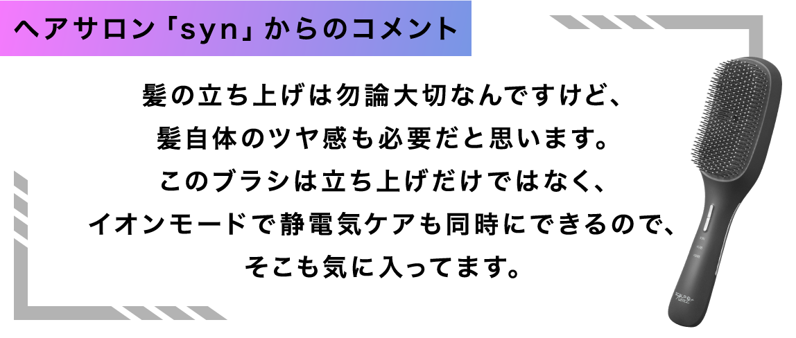 ヘアサロン「syn」からのコメント 髪の立ち上げは勿論大切なんですけど、髪自体のツヤ感も必要だと思います。このブラシは立ち上げだけではなく、イオンモードで静電気ケアも同時にできるので、そこも気に入ってます。