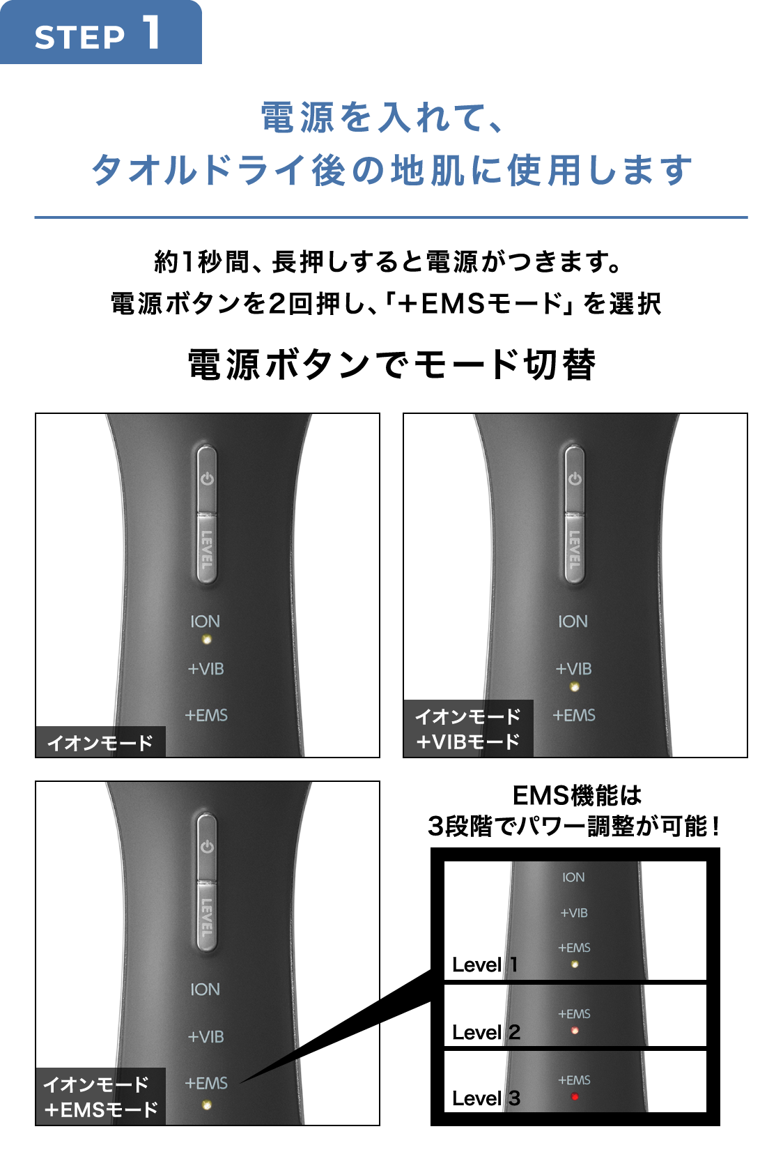 STEP1 電源を入れて、タオルドライ後の地肌に使用します 約1秒間、長押しすると電源がつきます。電源ボタンを2回押し、「＋EMSモード」を選択 電源ボタンでモード切替